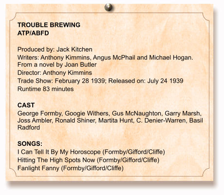 TROUBLE BREWING ATP/ABFD  Produced by: Jack Kitchen Writers: Anthony Kimmins, Angus McPhail and Michael Hogan. From a novel by Joan Butler Director: Anthony Kimmins Trade Show: February 28 1939; Released on: July 24 1939 Runtime 83 minutes  CAST George Formby, Googie Withers, Gus McNaughton, Garry Marsh, Joss Ambler, Ronald Shiner, Martita Hunt, C. Denier-Warren, Basil Radford  SONGS: I Can Tell It By My Horoscope (Formby/Gifford/Cliffe) Hitting The High Spots Now (Formby/Gifford/Cliffe) Fanlight Fanny (Formby/Gifford/Cliffe)