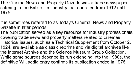 The Cinema News and Property Gazette was a trade newspaper catering to the British film industry that operated from 1912 until 1975.   It is sometimes referred to as Today's Cinema: News and Property Gazette in later periods.  The publication served as a key resource for industry professionals, covering trade news and property matters related to cinemas. Historical issues, such as a Technical Supplement from October 2, 1924, are available as classic reprints and via digital archives like the Internet Archive and the Science Museum Group Collection.  While some sources describe its run extending into the 1980s, the definitive Wikipedia entry confirms its publication ended in 1975.
