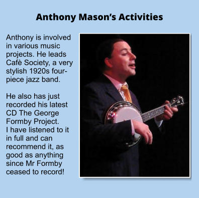 Anthony Mason’s Activities Anthony is involved in various music projects. He leads Cafè Society, a very stylish 1920s four-piece jazz band.  He also has just recorded his latest CD The George Formby Project. I have listened to it in full and can recommend it, as good as anything since Mr Formby ceased to record!