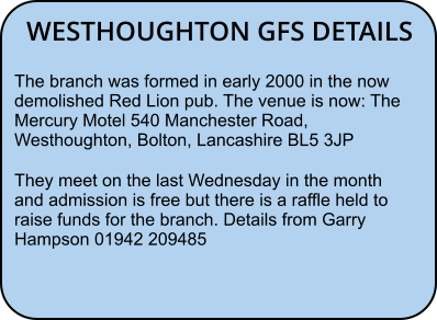 WESTHOUGHTON GFS DETAILS The branch was formed in early 2000 in the now demolished Red Lion pub. The venue is now: The Mercury Motel 540 Manchester Road, Westhoughton, Bolton, Lancashire BL5 3JP They meet on the last Wednesday in the month and admission is free but there is a raffle held to raise funds for the branch. Details from Garry Hampson 01942 209485