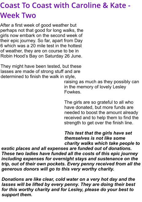 Coast To Coast with Caroline & Kate - Week Two After a first week of good weather but perhaps not that good for long walks, the girls now embark on the second week of their epic journey. So far, apart from Day 6 which was a 20 mile test in the hottest of weather, they are on course to be in Robin Hood’s Bay on Saturday 26 June.  They might have been tested, but these lasses are made of strong stuff and are determined to finish the walk in style, raising as much as they possibly can in the memory of lovely Lesley Fowkes.  The girls are so grateful to all who have donated, but more funds are needed to boost the amount already received and to help them to find the strength to get over the finish line.   This test that the girls have set themselves is not like some charity walks which take people to exotic places and all expenses are funded out of donations. These two ladies have funded all the costs of this epic journey including expenses for overnight stays and sustenance on the trip, out of their own pockets. Every penny received from all the generous donors will go to this very worthy charity.  Donations are like clear, cold water on a very hot day and the lasses will be lifted by every penny. They are doing their best for this worthy charity and for Lesley, please do your best to support them.
