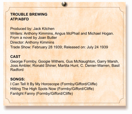 TROUBLE BREWING ATP/ABFD  Produced by: Jack Kitchen Writers: Anthony Kimmins, Angus McPhail and Michael Hogan. From a novel by Joan Butler Director: Anthony Kimmins Trade Show: February 28 1939; Released on: July 24 1939  CAST George Formby, Googie Withers, Gus McNaughton, Garry Marsh, Joss Ambler, Ronald Shiner, Martita Hunt, C. Denier-Warren, Basil Radford  SONGS: I Can Tell It By My Horoscope (Formby/Gifford/Cliffe) Hitting The High Spots Now (Formby/Gifford/Cliffe) Fanlight Fanny (Formby/Gifford/Cliffe)
