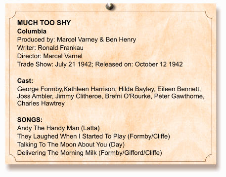 MUCH TOO SHY Columbia Produced by: Marcel Varney & Ben Henry Writer: Ronald Frankau Director: Marcel Varnel Trade Show: July 21 1942; Released on: October 12 1942  Cast:  George Formby,Kathleen Harrison, Hilda Bayley, Eileen Bennett, Joss Ambler, Jimmy Clitheroe, Brefni O'Rourke, Peter Gawthorne, Charles Hawtrey  SONGS: Andy The Handy Man (Latta) They Laughed When I Started To Play (Formby/Cliffe) Talking To The Moon About You (Day) Delivering The Morning Milk (Formby/Gifford/Cliffe)