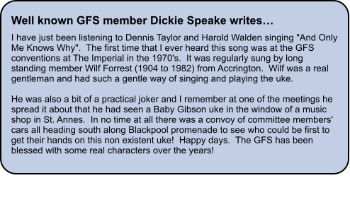 Well known GFS member Dickie Speake writes… I have just been listening to Dennis Taylor and Harold Walden singing "And Only Me Knows Why".  The first time that I ever heard this song was at the GFS conventions at The Imperial in the 1970's.  It was regularly sung by long standing member Wilf Forrest (1904 to 1982) from Accrington.  Wilf was a real gentleman and had such a gentle way of singing and playing the uke.  He was also a bit of a practical joker and I remember at one of the meetings he spread it about that he had seen a Baby Gibson uke in the window of a music shop in St. Annes.  In no time at all there was a convoy of committee members' cars all heading south along Blackpool promenade to see who could be first to get their hands on this non existent uke!  Happy days.  The GFS has been blessed with some real characters over the years!