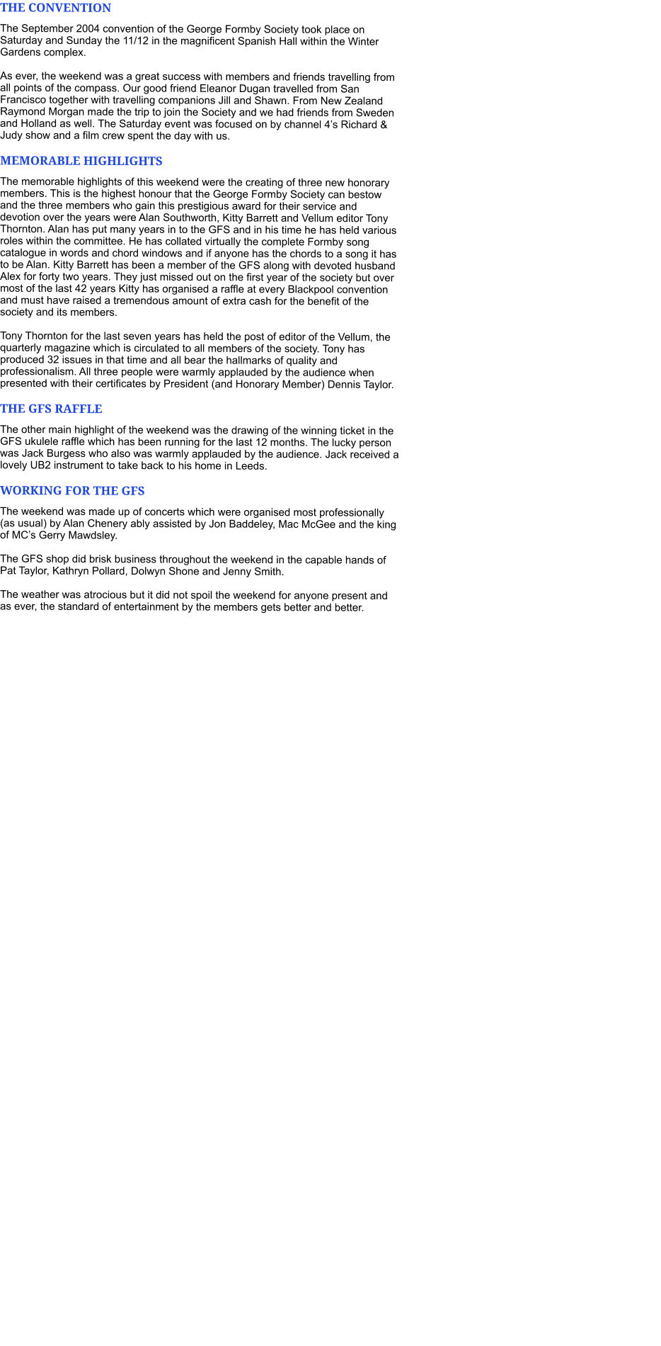 THE CONVENTION The September 2004 convention of the George Formby Society took place on Saturday and Sunday the 11/12 in the magnificent Spanish Hall within the Winter Gardens complex.   As ever, the weekend was a great success with members and friends travelling from all points of the compass. Our good friend Eleanor Dugan travelled from San Francisco together with travelling companions Jill and Shawn. From New Zealand Raymond Morgan made the trip to join the Society and we had friends from Sweden and Holland as well. The Saturday event was focused on by channel 4’s Richard & Judy show and a film crew spent the day with us.  MEMORABLE HIGHLIGHTS The memorable highlights of this weekend were the creating of three new honorary members. This is the highest honour that the George Formby Society can bestow and the three members who gain this prestigious award for their service and devotion over the years were Alan Southworth, Kitty Barrett and Vellum editor Tony Thornton. Alan has put many years in to the GFS and in his time he has held various roles within the committee. He has collated virtually the complete Formby song catalogue in words and chord windows and if anyone has the chords to a song it has to be Alan. Kitty Barrett has been a member of the GFS along with devoted husband Alex for forty two years. They just missed out on the first year of the society but over most of the last 42 years Kitty has organised a raffle at every Blackpool convention and must have raised a tremendous amount of extra cash for the benefit of the society and its members.   Tony Thornton for the last seven years has held the post of editor of the Vellum, the quarterly magazine which is circulated to all members of the society. Tony has produced 32 issues in that time and all bear the hallmarks of quality and professionalism. All three people were warmly applauded by the audience when presented with their certificates by President (and Honorary Member) Dennis Taylor. THE GFS RAFFLE The other main highlight of the weekend was the drawing of the winning ticket in the GFS ukulele raffle which has been running for the last 12 months. The lucky person was Jack Burgess who also was warmly applauded by the audience. Jack received a lovely UB2 instrument to take back to his home in Leeds. WORKING FOR THE GFS The weekend was made up of concerts which were organised most professionally (as usual) by Alan Chenery ably assisted by Jon Baddeley, Mac McGee and the king of MC’s Gerry Mawdsley.  The GFS shop did brisk business throughout the weekend in the capable hands of Pat Taylor, Kathryn Pollard, Dolwyn Shone and Jenny Smith.   The weather was atrocious but it did not spoil the weekend for anyone present and as ever, the standard of entertainment by the members gets better and better.
