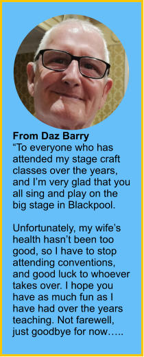 From Daz Barry“To everyone who has attended my stage craft classes over the years, and I’m very glad that you all sing and play on the big stage in Blackpool.  Unfortunately, my wife’s health hasn’t been too good, so I have to stop attending conventions, and good luck to whoever takes over. I hope you have as much fun as I have had over the years teaching. Not farewell, just goodbye for now…..