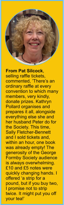 From Pat Silcock, selling raffle tickets, commented, ’There’s an ordinary raffle at every convention to which many members, very kindly, donate prizes. Kathryn Pollard organises and prepares it all, alongside everything else she and her husband Peter do for the Society. This time, Sally Fletcher-Bennett and I sold tickets and, within an hour, one book was already empty! The generosity of the George Formby Society audience is always overwhelming. £10 and £5 notes were quickly changing hands. I offered ‘a strip for a pound, but if you buy two, I promise not to strip twice. It might put you off your tea!’