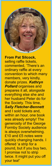 From Pat Silcock, selling raffle tickets, commented, ’There’s an ordinary raffle at every convention to which many members, very kindly, donate prizes. Kathryn Pollard organises and prepares it all, alongside everything else she and her husband Peter do for the Society. This time, Sally Fletcher-Bennett and I sold tickets and, within an hour, one book was already empty! The generosity of the George Formby Society audience is always overwhelming. £10 and £5 notes were quickly changing hands. I offered ‘a strip for a pound, but if you buy two, I promise not to strip twice. It might put you off your tea!’