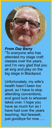 From Daz Barry“To everyone who has attended my stage craft classes over the years, and I’m very glad that you all sing and play on the big stage in Blackpool.  Unfortunately, my wife’s health hasn’t been too good, so I have to stop attending conventions, and good luck to whoever takes over. I hope you have as much fun as I have had over the years teaching. Not farewell, just goodbye for now…..