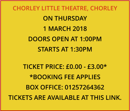 CHORLEY LITTLE THEATRE, CHORLEY ON THURSDAY 1 MARCH 2018 DOORS OPEN AT 1:00PM STARTS AT 1:30PM  TICKET PRICE: £0.00 - £3.00* *BOOKING FEE APPLIES BOX OFFICE: 01257264362 TICKETS ARE AVAILABLE AT THIS LINK.